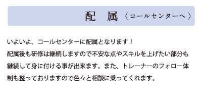 配属(コールセンターへ)いよいよコールセンターに配属となります！配属後も研修は継続しますので不安な点やスキルを上げたい部分も継続して身に付ける事が出来ます。また、トレーナーのフォロー体制も整っておりますので色々と相談に乗ってくれます。